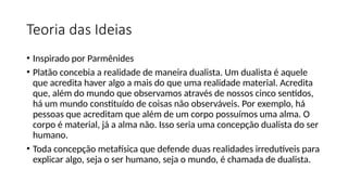 Teoria das Ideias
• Inspirado por Parmênides
• Platão concebia a realidade de maneira dualista. Um dualista é aquele
que acredita haver algo a mais do que uma realidade material. Acredita
que, além do mundo que observamos através de nossos cinco sentidos,
há um mundo constituído de coisas não observáveis. Por exemplo, há
pessoas que acreditam que além de um corpo possuímos uma alma. O
corpo é material, já a alma não. Isso seria uma concepção dualista do ser
humano.
• Toda concepção metafísica que defende duas realidades irredutíveis para
explicar algo, seja o ser humano, seja o mundo, é chamada de dualista.
 