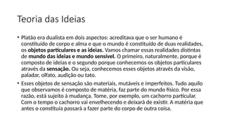 Teoria das Ideias
• Platão era dualista em dois aspectos: acreditava que o ser humano é
constituído de corpo e alma e que o mundo é constituído de duas realidades,
os objetos particulares e as ideias. Vamos chamar essas realidades distintas
de mundo das ideias e mundo sensível. O primeiro, naturalmente, porque é
composto de ideias e o segundo porque conhecemos os objetos particulares
através da sensação. Ou seja, conhecemos esses objetos através da visão,
paladar, olfato, audição ou tato.
• Esses objetos de sensação são materiais, mutáveis e imperfeitos. Tudo aquilo
que observamos é composto de matéria, faz parte do mundo físico. Por essa
razão, está sujeito à mudança. Tome, por exemplo, um cachorro particular.
Com o tempo o cachorro vai envelhecendo e deixará de existir. A matéria que
antes o constituía passará a fazer parte do corpo de outra coisa.
 
