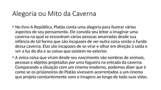 Alegoria ou Mito da Caverna
• No livro A República, Platão conta uma alegoria para ilustrar vários
aspectos de seu pensamento. Ele convida seu leitor a imaginar uma
caverna na qual se encontram várias pessoas amarradas desde sua
infância de tal forma que são incapazes de ver outra coisa senão o fundo
dessa caverna. Elas são incapazes de se virar e olhar em direção à saída e
ver a luz do dia e as coisas que existem no exterior.
• A única coisa que viram desde seu nascimento são sombras de animais,
pessoas e objetos projetadas por uma fogueira na entrada da caverna.
Comparando a situação com um cinema moderno, podemos dizer que é
como se os prisioneiros de Platão vivessem acorrentados a um cinema
que projeta constantemente sons e imagens ao longo de toda suas vidas.
 