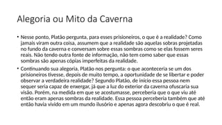 Alegoria ou Mito da Caverna
• Nesse ponto, Platão pergunta, para esses prisioneiros, o que é a realidade? Como
jamais viram outra coisa, assumem que a realidade são aquelas sobras projetadas
no fundo da caverna e conversam sobre essas sombras como se elas fossem seres
reais. Não tendo outra fonte de informação, não tem como saber que essas
sombras são apenas cópias imperfeitas da realidade.
• Continuando sua alegoria, Platão nos pergunta: o que aconteceria se um dos
prisioneiros tivesse, depois de muito tempo, a oportunidade de se libertar e poder
observar a verdadeira realidade? Segundo Platão, de início essa pessoa nem
sequer seria capaz de enxergar, já que a luz do exterior da caverna ofuscaria sua
visão. Porém, na medida em que se acostumasse, perceberia que o que viu até
então eram apenas sombras da realidade. Essa pessoa perceberia também que até
então havia vivido em um mundo ilusório e apenas agora descobriu o que é real.
 