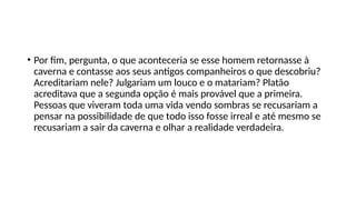 • Por fim, pergunta, o que aconteceria se esse homem retornasse à
caverna e contasse aos seus antigos companheiros o que descobriu?
Acreditariam nele? Julgariam um louco e o matariam? Platão
acreditava que a segunda opção é mais provável que a primeira.
Pessoas que viveram toda uma vida vendo sombras se recusariam a
pensar na possibilidade de que todo isso fosse irreal e até mesmo se
recusariam a sair da caverna e olhar a realidade verdadeira.
 