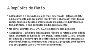 A República de Platão
• A República é o segundo diálogo mais extenso de Platão (428-347
a.C.), composto por dez partes (dez livros) e aborda diversos temas
como: política, educação, imortalidade da alma, etc. Entretanto, o
tema principal e eixo condutor do diálogo é a justiça.
• No texto, Sócrates (469-399 a.C.) é o personagem principal
• A República (Politeia) idealizada pelo filósofo se refere a uma cidade
ideal, chamada de Kallipolis (em grego, "cidade bela"). Nela, deveria
ser adotado um novo tipo de aristocracia. Diferente da aristocracia
tradicional, baseada em bens e na tradição, a proposta do filósofo é
que esta possua como critério o conhecimento.
 