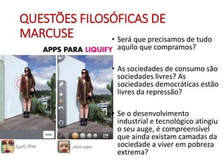 QUESTÕES FILOSÓFICAS DE
MARCUSE • Será que precisamos de tudo
aquilo que compramos?
• As sociedades de consumo são
sociedades livres? As
sociedades democráticas estão
livres da repressão?
• Se o desenvolvimento
industrial e tecnológico atingiu
o seu auge, é compreensível
que ainda existam camadas da
sociedade a viver em pobreza
extrema?
 