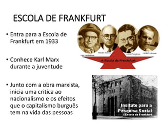 ESCOLA DE FRANKFURT
• Entra para a Escola de
Frankfurt em 1933
• Conhece Karl Marx
durante a juventude
• Junto com a obra marxista,
inicia uma critica ao
nacionalismo e os efeitos
que o capitalismo burguês
tem na vida das pessoas
 