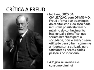 CRÍTICA A FREUD
• No livro, EROS DA
CIVILIZAÇÃO, com OTIMISMO,
Freud afirma que os avanços
do capitalismo e da sociedade
industrial possibilitariam o
máximo do conhecimento
intelectual e científico, que
seriam benéficos para a
sociedade, pois o avanço seria
utilizado para o bem comum e
a riqueza seria utilizada para
satisfazer as necessidades
pessoais do indivíduo.
• A lógica se inverte e o
consumo diminui
 