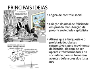 PRINCIPAIS IDEIAS
• Lógica de controle social
• Criação do ideal de felicidade
em prol da manutenção da
própria sociedade capitalista
• Afirma que a burguesia e o
proletariado, classes
responsáveis pelo movimento
da história, deixam de ser
agentes transformadores da
sociedade para se tornarem
agentes defensores do status
quo
 
