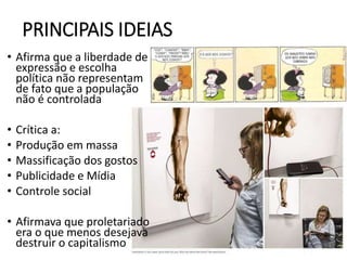 • Afirma que a liberdade de
expressão e escolha
política não representam
de fato que a população
não é controlada
• Crítica a:
• Produção em massa
• Massificação dos gostos
• Publicidade e Mídia
• Controle social
• Afirmava que proletariado
era o que menos desejava
destruir o capitalismo
PRINCIPAIS IDEIAS
 