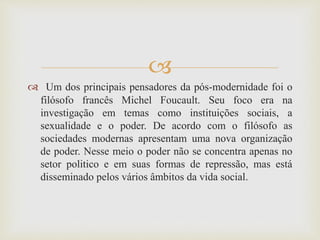 
 Um dos principais pensadores da pós-modernidade foi o
filósofo francês Michel Foucault. Seu foco era na
investigação em temas como instituições sociais, a
sexualidade e o poder. De acordo com o filósofo as
sociedades modernas apresentam uma nova organização
de poder. Nesse meio o poder não se concentra apenas no
setor politico e em suas formas de repressão, mas está
disseminado pelos vários âmbitos da vida social.
 