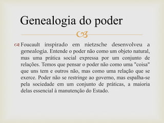 
 Foucault inspirado em nietzsche desenvolveu a
genealogia. Entende o poder não como um objeto natural,
mas uma prática social expressa por um conjunto de
relações. Temos que pensar o poder não como uma "coisa"
que uns tem e outros não, mas como uma relação que se
exerce. Poder não se restringe ao governo, mas espalha-se
pela sociedade em um conjunto de práticas, a maioria
delas essencial à manutenção do Estado.
Genealogia do poder
 