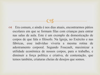 
 Era comum, e ainda é nos dias atuais, encontrarmos pátios
escolares em que se formam filas com crianças para entrar
nas salas de aula. Este é um exemplo da domesticação de
corpos de que fala o filósofo. Na Igreja, no Exército e nas
fábricas, esse indivíduo viveria a mesma rotina de
adestramento corporal. Segundo Foucault, maximizar a
utilidade econômica de nossos corpos, para o trabalho, e
diminuir a força política e criativa, de contestação, que
temos também, criaturas cheias de desejos que somos.
 