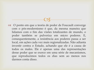 
 O ponto em que a teoria de poder de Foucault converge
com o pós-modernismo é que, da mesma maneira que
lidamos com o fim das visões totalizantes de mundo, o
poder também se pulveriza em micro poderes. E,
consequentemente, a resistência aos poderes passa a ser
local, em ações cada vez mais regionalizadas. Não adianta
investir contra o Estado, achando que ele é a causa de
todos os males. Ele é apenas uma das representações
desse poder que se exerce em uma série de mecanismos,
que reproduzimos todos os dias sem ao menos nos
darmos conta disso.
 