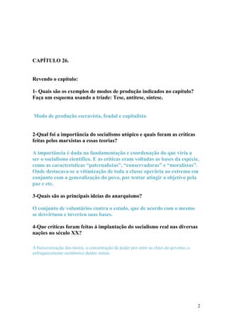 CAPÍTULO 26. 
Revendo o capítulo: 
1- Quais são os exemplos de modos de produção indicados no capítulo? 
Faça um esquema usando a tríade: Tese, antítese, síntese. 
Modo de produção escravista, feudal e capitalista 
2-Qual foi a importância do socialismo utópico e quais foram as críticas 
feitas pelos marxistas a essas teorias? 
A importância é dada na fundamentação e coordenação do que viria a 
ser o socialismo científico. E as críticas eram voltadas as bases da espécie, 
como as características “paternalistas”, “conservadoras” e “moralistas”. 
Onde destacava-se a vitimização de toda a classe operária ao extremo em 
conjunto com a generalização do povo, por tentar atingir o objetivo pela 
paz e etc. 
3-Quais são as principais ideias do anarquismo? 
O conjunto de voluntários contra o estado, que de acordo com o mesmo 
se desvirtuou e inverteu suas bases. 
4-Que críticas foram feitas á implantação do socialismo real nas diversas 
nações no século XX? 
A burocratização dos meios, a concentração de poder por entre as elites do governo, o 
enfraquecimento econômico dentre outras. 
2 
 