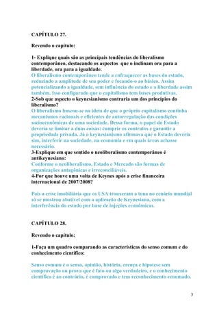 CAPÍTULO 27. 
Revendo o capítulo: 
1- Explique quais são as principais tendências do liberalismo 
contemporâneo, destacando os aspectos que o inclinam ora para a 
liberdade, ora para a igualdade. 
O liberalismo contemporâneo tende a enfraquecer as bases do estado, 
reduzindo a amplitude de seu poder e focando-o ao básico. Assim 
potencializando a igualdade, sem influência do estado e a liberdade assim 
também. Isso configurado que o capitalismo tem bases produtivas. 
2-Sob que aspecto o keynesianismo contraria um dos princípios do 
liberalismo? 
O liberalismo baseou-se na ideia de que o próprio capitalismo continha 
mecanismos racionais e eficientes de autorregulação das condições 
socioeconômicas de uma sociedade. Dessa forma, o papel do Estado 
deveria se limitar a duas coisas: cumprir os contratos e garantir a 
propriedade privada. Já o keynesianismo afirmava que o Estado deveria 
sim, interferir na sociedade, na economia e em quais áreas achasse 
necessário. 
3-Explique em que sentido o neoliberalismo contemporâneo é 
antikeynesiano: 
Conforme o neoliberalismo, Estado e Mercado são formas de 
organizações antagônicas e irreconciliáveis. 
4-Por que houve uma volta de Keynes após a crise financeira 
internacional de 2007/2008? 
Pois a crise imobiliária que os USA trouxeram a tona no cenário mundial 
só se mostrou abatível com a aplicação de Keynesiana, com a 
interferência do estado por base de injeções econômicas. 
CAPÍTULO 28. 
Revendo o capítulo: 
1-Faça um quadro comparando as características do senso comum e do 
conhecimento científico: 
Senso comum é o senso, opinião, história, crença e hipotese sem 
comprovação ou prova que é fato ou algo verdadeiro, e o conhecimento 
científico é ao contrário, é comprovado e tem reconhecimento renomado. 
3 
 