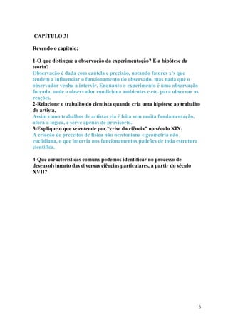CAPÍTULO 31 
Revendo o capítulo: 
1-O que distingue a observação da experimentação? E a hipótese da 
teoria? 
Observação é dada com cautela e precisão, notando fatores x’s que 
tendem a influenciar o funcionamento do observado, mas nada que o 
observador venha a intervir. Enquanto o experimento é uma observação 
forçada, onde o observador condiciona ambientes e etc. para observar as 
reações. 
2-Relacione o trabalho do cientista quando cria uma hipótese ao trabalho 
do artista. 
Assim como trabalhos de artistas ela é feita sem muita fundamentação, 
afora a lógica, e serve apenas de provisório. 
3-Explique o que se entende por “crise da ciência” no século XIX. 
A criação de preceitos de física não newtoniana e geometria não 
euclidiana, o que intervia nos funcionamentos padrões de toda estrutura 
cientifica. 
4-Que características comuns podemos identificar no processo de 
desenvolvimento das diversas ciências particulares, a partir do século 
XVII? 
6 
 