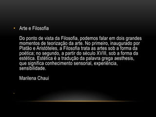 • Arte e Filosofia
Do ponto de vista da Filosofia, podemos falar em dois grandes
momentos de teorização da arte. No primeiro, inaugurado por
Platão e Aristóteles, a Filosofia trata as artes sob a forma da
poética; no segundo, a partir do século XVIII, sob a forma da
estética. Estética é a tradução da palavra grega aesthesis,
que significa conhecimento sensorial, experiência,
sensibilidade.
Marilena Chaui
•

 