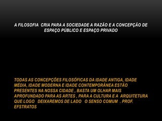 A FILOSOFIA CRIA PARA A SOCIEDADE A RAZÃO E A CONCEPÇÃO DE
ESPAÇO PÚBLICO E ESPAÇO PRIVADO

TODAS AS CONCEPÇÕES FILOSÓFICAS DA IDADE ANTIGA, IDADE
MÉDIA, IDADE MODERNA E IDADE CONTEMPORÂNEA ESTÃO
PRESENTES NA NOSSA CIDADE , BASTA UM OLHAR MAIS
APROFUNDADO PARA AS ARTES , PARA A CULTURA E A ARQUITETURA
QUE LOGO DEIXAREMOS DE LADO O SENSO COMUM . PROF.
EFSTRATOS

 