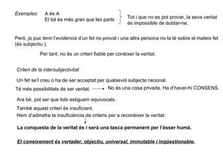 Exemples: A és A
El tot és més gran que les parts Tot i que no es pot provar, la seva veritat
és impossible de dubtar-ne.
Però, jo puc tenir l’evidència d’un fet no provat i una altra persona no la té sobre el mateix fet
(és subjectiu ).
Per tant, no és un criteri fiable per conèixer la veritat.
Criteri de la intersubjectivitat
Un fet se’l creu o ha de ser acceptat per qualsevol subjecte racional.
Té més possibilitats de ser veritat. No és una cosa privada. Ha d’haver-hi CONSENS.
Ara bé, pot ser que tots estiguem equivocats.
També aquest criteri és insuficient.
Hem d’admetre la insuficiència de criteris per a reconèixer la veritat.
La conquesta de la veritat és i serà una tasca permanent per l’ésser humà.
El coneixement és vertader, objectiu, universal, immutable i inqüestionable.
 
