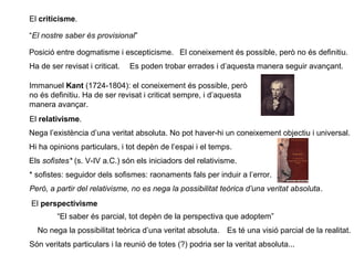 El criticisme.
“El nostre saber és provisional”
Posició entre dogmatisme i escepticisme. El coneixement és possible, però no és definitiu.
Ha de ser revisat i criticat. Es poden trobar errades i d’aquesta manera seguir avançant.
Immanuel Kant (1724-1804): el coneixement és possible, però
no és definitiu. Ha de ser revisat i criticat sempre, i d’aquesta
manera avançar.
El relativisme.
Nega l’existència d’una veritat absoluta. No pot haver-hi un coneixement objectiu i universal.
Hi ha opinions particulars, i tot depèn de l’espai i el temps.
Els sofistes* (s. V-IV a.C.) són els iniciadors del relativisme.
* sofistes: seguidor dels sofismes: raonaments fals per induir a l’error.
Però, a partir del relativisme, no es nega la possibilitat teòrica d’una veritat absoluta.
El perspectivisme
“El saber és parcial, tot depèn de la perspectiva que adoptem”
No nega la possibilitat teòrica d’una veritat absoluta. Es té una visió parcial de la realitat.
Són veritats particulars i la reunió de totes (?) podria ser la veritat absoluta...
 