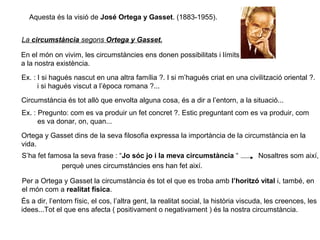 Aquesta és la visió de José Ortega y Gasset. (1883-1955).
La circumstància segons Ortega y Gasset.
En el món on vivim, les circumstàncies ens donen possibilitats i límits
a la nostra existència.
Ex. : I si hagués nascut en una altra família ?. I si m’hagués criat en una civilització oriental ?.
i si hagués viscut a l’època romana ?...
Circumstància és tot allò que envolta alguna cosa, és a dir a l’entorn, a la situació...
Ex. : Pregunto: com es va produir un fet concret ?. Estic preguntant com es va produir, com
es va donar, on, quan...
Ortega y Gasset dins de la seva filosofia expressa la importància de la circumstància en la
vida.
S’ha fet famosa la seva frase : “Jo sóc jo i la meva circumstància “ Nosaltres som així,
perquè unes circumstàncies ens han fet així.
Per a Ortega y Gasset la circumstància és tot el que es troba amb l’horitzó vital i, també, en
el món com a realitat física.
És a dir, l’entorn físic, el cos, l’altra gent, la realitat social, la història viscuda, les creences, les
idees...Tot el que ens afecta ( positivament o negativament ) és la nostra circumstància.
 