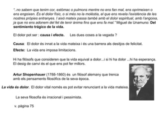 “..no sabem que tenim cor, estómac o pulmons mentre no ens fan mal, ens oprimeixen o
ens engoixen. És el dolor físic, o si més no la molèstia, el que ens revela l’existència de les
nostres pròpies entranyes. I això mateix passa també amb el dolor espiritual, amb l’angoixa,
ja que no ens adonem del fet de tenir ànima fins que ens fa mal.” Miguel de Unamuno: Del
sentimiento trágico de la vida.
El dolor pot ser : causa i efecte. Les dues coses a la vegada ?
Causa: El dolor és innat a la vida mateixa i és una barrera als desitjos de felicitat.
Efecte: La vida ens imposa limitacions.
Hi ha filòsofs que consideren que la vida equival a dolor...i si hi ha dolor ...hi ha esperança.
El desig de canvi és el que ens pot fer millors.
Artur Shopenhauer (1788-1860) és un filòsof alemany que trenca
amb els pensaments filosòfics de la seva època.
La vida és dolor. El dolor vital només es pot evitar renunciant a la vida mateixa.
La seva filosofia és irracional i pessimista.
v. pàgina 75
 