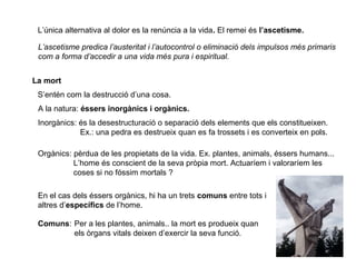 L’única alternativa al dolor es la renúncia a la vida. El remei és l’ascetisme.
L’ascetisme predica l’austeritat i l’autocontrol o eliminació dels impulsos més primaris
com a forma d’accedir a una vida més pura i espiritual.
La mort
S’entén com la destrucció d’una cosa.
A la natura: éssers inorgànics i orgànics.
Inorgànics: és la desestructuració o separació dels elements que els constitueixen.
Ex.: una pedra es destrueix quan es fa trossets i es converteix en pols.
Orgànics: pèrdua de les propietats de la vida. Ex. plantes, animals, éssers humans...
L’home és conscient de la seva pròpia mort. Actuaríem i valoraríem les
coses si no fóssim mortals ?
En el cas dels éssers orgànics, hi ha un trets comuns entre tots i
altres d’específics de l’home.
Comuns: Per a les plantes, animals.. la mort es produeix quan
els òrgans vitals deixen d’exercir la seva funció.
 