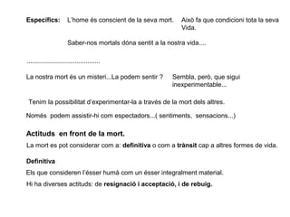 Específics: L’home és conscient de la seva mort. Això fa que condicioni tota la seva
Vida.
Saber-nos mortals dóna sentit a la nostra vida....
.........................................
La nostra mort és un misteri...La podem sentir ? Sembla, però, que sigui
inexperimentable...
Tenim la possibilitat d’experimentar-la a través de la mort dels altres.
Només podem assistir-hi com espectadors...( sentiments, sensacions...)
Actituds en front de la mort.
La mort es pot considerar com a: definitiva o com a trànsit cap a altres formes de vida.
Definitiva
Els que consideren l’ésser humà com un ésser integralment material.
Hi ha diverses actituds: de resignació i acceptació, i de rebuig.
 