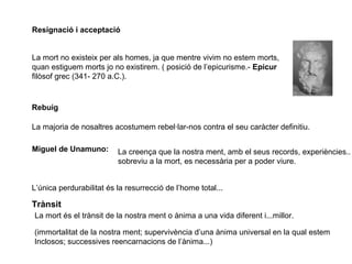 Resignació i acceptació
La mort no existeix per als homes, ja que mentre vivim no estem morts,
quan estiguem morts jo no existirem. ( posició de l’epicurisme.- Epicur
filòsof grec (341- 270 a.C.).
Rebuig
La majoria de nosaltres acostumem rebel·lar-nos contra el seu caràcter definitiu.
Miguel de Unamuno: La creença que la nostra ment, amb el seus records, experiències..
sobreviu a la mort, es necessària per a poder viure.
L’única perdurabilitat és la resurrecció de l’home total...
Trànsit
La mort és el trànsit de la nostra ment o ànima a una vida diferent i...millor.
(immortalitat de la nostra ment; supervivència d’una ànima universal en la qual estem
Inclosos; successives reencarnacions de l’ànima...)
 