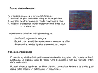 Formes de coneixement
1.- mitològic: ex. plou per la voluntat del déus.
2.- ordinari: ex. plou perquè les mosques estan pesades.
3.- científic: ex. plou perquè els núvols provoquen la pluja.
4.- filosòfic: analitzar les teories i respostes dels altres tipus
de coneixement.
Aquests coneixement és distingeixen segons:
Justificació: argumentació lògica
Esperit crític: revisió dels coneixements considerats vàlids.
Sistematicitat: teories lligades entre elles, amb lògica.
Coneixement mitològic
El mite és un relat fantàstic però dóna resposta a les preguntes més importants. No té
justificació. És el primer intent de l’ésser humà d’entendre el món que l’envolta i enten-
dre’s a ell mateix.
Pot tenir diversos significats: ex. Mites clàssics, per explicar fenòmens de la vida quoti-
diana; mites actuals, un actor/actriu; un esportista....
 