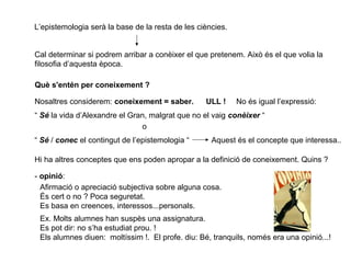 L’epistemologia serà la base de la resta de les ciències.
Cal determinar si podrem arribar a conèixer el que pretenem. Això és el que volia la
filosofia d’aquesta època.
Què s'entén per coneixement ?
Nosaltres considerem: coneixement = saber. ULL ! No és igual l’expressió:
“ Sé la vida d’Alexandre el Gran, malgrat que no el vaig conèixer “
o
“ Sé / conec el contingut de l’epistemologia “ Aquest és el concepte que interessa..
Hi ha altres conceptes que ens poden apropar a la definició de coneixement. Quins ?
- opinió:
Afirmació o apreciació subjectiva sobre alguna cosa.
És cert o no ? Poca seguretat.
Es basa en creences, interessos...personals.
Ex. Molts alumnes han suspès una assignatura.
Es pot dir: no s’ha estudiat prou. !
Els alumnes diuen: moltíssim !. El profe. diu: Bé, tranquils, només era una opinió...!
 