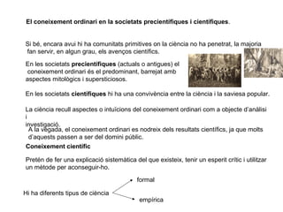 El coneixement ordinari en la societats precientífiques i científiques.
Si bé, encara avui hi ha comunitats primitives on la ciència no ha penetrat, la majoria
fan servir, en algun grau, els avenços científics.
En les societats precientífiques (actuals o antigues) el
coneixement ordinari és el predominant, barrejat amb
aspectes mitològics i supersticiosos.
En les societats científiques hi ha una convivència entre la ciència i la saviesa popular.
La ciència recull aspectes o intuïcions del coneixement ordinari com a objecte d’anàlisi
i
investigació.
A la vegada, el coneixement ordinari es nodreix dels resultats científics, ja que molts
d’aquests passen a ser del domini públic.
Coneixement científic
Pretén de fer una explicació sistemàtica del que existeix, tenir un esperit crític i utilitzar
un mètode per aconseguir-ho.
Hi ha diferents tipus de ciència
formal
empírica
 