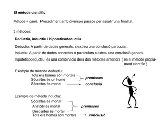 El mètode científic
Mètode = camí. Procediment amb diversos passos per assolir una finalitat.
3 mètodes:
Deductiu, inductiu i hipoteticodeductiu.
Deductiu: A partir de dades generals, s’extreu una conclusió particular.
Inductiu: A partir de dades concretes o particulars s’extreu una conclusió general.
Hipoteticodeductiu: és una combinació dels dos mètodes anteriors ( és el mètode propia-
ment científic ).
Exemple de mètode deductiu:
Tots els homes són mortals
Sòcrates és un home
Sòcrates és mortal
premisses
conclusió
Exemple de mètode inductiu:
Sòcrates és mortal
Aristòtil és mortal
Descartes és mortal
Tots els homes són mortals
premisses
conclusió
 
