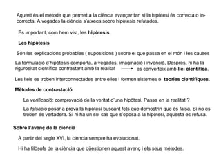 Aquest és el mètode que permet a la ciència avançar tan si la hipòtesi és correcta o in-
correcta. A vegades la ciència s’aixeca sobre hipòtesis refutades.
És important, com hem vist, les hipòtesis.
Les hipòtesis
Són les explicacions probables ( suposicions ) sobre el que passa en el món i les causes
La formulació d’hipòtesis comporta, a vegades, imaginació i invenció. Després, hi ha la
rigurositat científica contrastant amb la realitat es converteix amb llei científica.
Les lleis es troben interconnectades entre elles i formen sistemes o teories científiques.
Mètodes de contrastació
La verificació: comprovació de la veritat d’una hipòtesi. Passa en la realitat ?
La falsació posar a prova la hipòtesi buscant fets que demostrin que és falsa. Si no es
troben és vertadera. Si hi ha un sol cas que s’oposa a la hipòtesi, aquesta es refusa.
Sobre l’avenç de la ciència
A partir del segle XVI, la ciència sempre ha evolucionat.
Hi ha filòsofs de la ciència que qüestionen aquest avenç i els seus mètodes.
 
