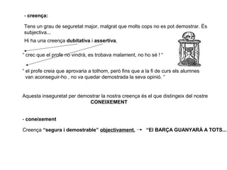- creença:
Tens un grau de seguretat major, malgrat que molts cops no es pot demostrar. És
subjectiva...
Hi ha una creença dubitativa i assertiva.
“ crec que el profe no vindrà, es trobava malament, no ho sé ! “
“ el profe creia que aprovaria a tothom, però fins que a la fi de curs els alumnes
van aconseguir-ho , no va quedar demostrada la seva opinió. “
Aquesta inseguretat per demostrar la nostra creença és el que distingeix del nostre
CONEIXEMENT
- coneixement
Creença “segura i demostrable” objectivament. “El BARÇA GUANYARÀ A TOTS...
 