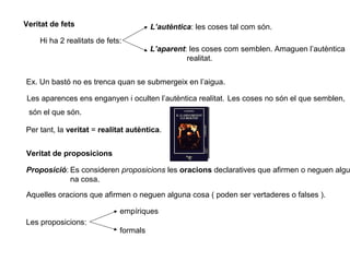 Veritat de fets
Hi ha 2 realitats de fets:
L’autèntica: les coses tal com són.
L’aparent: les coses com semblen. Amaguen l’autèntica
realitat.
Ex. Un bastó no es trenca quan se submergeix en l’aigua.
Les aparences ens enganyen i oculten l’autèntica realitat.
Per tant, la veritat = realitat autèntica.
Les coses no són el que semblen,
són el que són.
Veritat de proposicions
Proposició: Es consideren proposicions les oracions declaratives que afirmen o neguen algu
na cosa.
Aquelles oracions que afirmen o neguen alguna cosa ( poden ser vertaderes o falses ).
Les proposicions:
empíriques
formals
 