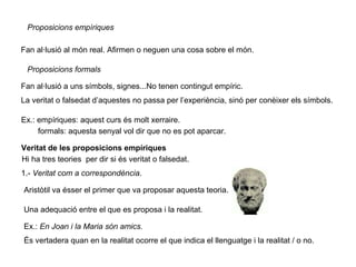 Proposicions empíriques
Fan al·lusió al món real. Afirmen o neguen una cosa sobre el món.
Proposicions formals
Fan al·lusió a uns símbols, signes...No tenen contingut empíric.
La veritat o falsedat d’aquestes no passa per l’experiència, sinó per conèixer els símbols.
Ex.: empíriques: aquest curs és molt xerraire.
formals: aquesta senyal vol dir que no es pot aparcar.
Veritat de les proposicions empíriques
Hi ha tres teories per dir si és veritat o falsedat.
1.- Veritat com a correspondència.
Aristòtil va ésser el primer que va proposar aquesta teoria.
Una adequació entre el que es proposa i la realitat.
Ex.: En Joan i la Maria són amics.
És vertadera quan en la realitat ocorre el que indica el llenguatge i la realitat / o no.
 