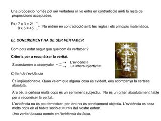 Una proposició només pot ser vertadera si no entra en contradicció amb la resta de
proposicions acceptades.
Ex.: 7 x 3 = 21
9 x 5 = 45 No entren en contradicció amb les regles i els principis matemàtics.
EL CONEIXEMENT HA DE SER VERTADER
Com pots estar segur que quelcom és vertader ?
Criteris per a reconèixer la veritat.
S’acostumen a assenyalar
L’evidència
La intersubjectivitat
Criteri de l’evidència
És inqüestionable. Quan veiem que alguna cosa és evident, ens acompanya la certesa
absoluta.
Ara bé, la certesa molts cops és un sentiment subjectiu. No és un criteri absolutament fiable
per a reconèixer la veritat.
L’evidència no és pot demostrar, per tant no és coneixement objectiu. L’evidència es basa
molts cops en el hàbits socio-culturals del nostre entorn.
Una veritat basada només en l’evidència és falsa.
 