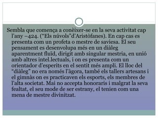 Sembla que comença a conèixer-se en la seva activitat cap
l’any –424. (“Els núvols”d’Aristòfanes). En cap cas es
presenta com un profeta o mestre de saviesa. El seu
pensament es desenvolupa més en un diàleg
aparentment fluïd, dirigit amb singular mestria, en unió
amb altres intel.lectuals, i on es presenta com un
orientador d’esperits en el sentit més ampli. El lloc del
“diàleg” no era només l’àgora, també els tallers artesans i
el gimnàs on es practicaven els esports, els membres de
l’alta societat. Mai no accepta honoraris i malgrat la seva
fealtat, el seu mode de ser estrany, el tenien com una
mena de mestre divinitzat.
 
