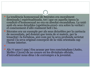 La tendència homosexual de Sòcrates era moralment
dominada i espiritualitzada, tot i que en aquella època la
condició d’homosexual no era en absolut escandalosa. La unió
amb els seus deixebles (apetència-eros)- era sobre la veritat i
el coneixement d’allò realment bell i bo.
Sòcrates era un exemple per als seus deixebles per la carència
de necessitats, pel domini que tenia de si mateix, per la
tenacitat i la fortalesa, així com per la seva profunda serietat
moral i la seva original concepció de la vida orientada cap
l’home interior.

Als 77 anys (-399 ) fou acusar per tres conciutadans (Anito,
Melito i Licon) de no creure en les divinitats oficials,
d’introduir nous déus i de corrompre a la joventut.
 