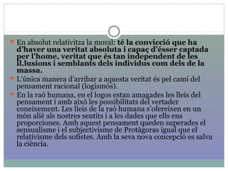 En absolut relativitza la moral: té la convicció que ha
d’haver una veritat absoluta i capaç d’ésser captada
per l’home, veritat que és tan independent de les
il.lusions i semblants dels individus com dels de la
massa.
L’única manera d’arribar a aquesta veritat és pel camí del
pensament racional (logismós).
En la raó humana, en el logos estan amagades les lleis del
pensament i amb això les possibilitats del vertader
coneixement. Les lleis de la raó humana s’ofereixen en un
món aliè als nostres sentits i a les dades que ells ens
proporciones. Amb aquest pensament queden superades el
sensualisme i el subjectivisme de Protàgoras igual que el
relativisme dels sofistes. Amb la seva nova concepció es salva
la ciència.
 