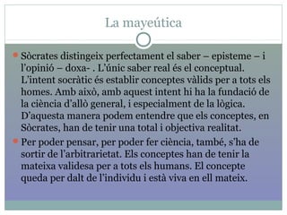 La mayeútica
Sòcrates distingeix perfectament el saber – episteme – i
l’opinió – doxa- . L’únic saber real és el conceptual.
L’intent socràtic és establir conceptes vàlids per a tots els
homes. Amb això, amb aquest intent hi ha la fundació de
la ciència d’allò general, i especialment de la lògica.
D’aquesta manera podem entendre que els conceptes, en
Sòcrates, han de tenir una total i objectiva realitat.
Per poder pensar, per poder fer ciència, també, s’ha de
sortir de l’arbitrarietat. Els conceptes han de tenir la
mateixa validesa per a tots els humans. El concepte
queda per dalt de l’individu i està viva en ell mateix.
 