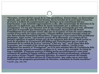  “Sòcrates, sortint del fet casual de la vida quotidiana, desenvolupa, un determinat
mètode, que com ell solia dir fent broma, havia heretat de la seva mare Fenareta,
al treure a la llum els coneixements que dormen en la consciència del seu
interlocutor. Com Aristòtil expressament va dir, allò característic de Sòcrates és la
inducció i la definició, que utilitza de mode sistemàtic per a utilitzar-les en
sil.logismes. Un cop que Sòcrates surt d’una veritat reconeguda per tots, afirmant
amb això el concepte que donarà peu a la discussió, busca junt als demés
l’establiment d’un concepte comú: allò que és el mateix en tots els casos adduïts,
sortint d’una sèrie de casos concrets, i intenta definir aquest concepte comú en
una determinada formulació idiomàtica. D’aquí que el seu examen dels problemes
plantejats, sigui sovint, i pel mateix procés de la discussió, un examen de les
pròpies opinions al mateix temps que de les opinions dels demés. Molt sovint es
posa de manifest en el transcurs del diàleg que l’interlocutor que es creïa en
possessió de la veritat de la seva “saviesa” o del seu “art”, no té clara idea dels
conceptes, per exemple el de virtut que diàriament utilitza, i inclús (com
bellament ens mostra el “Protàgoras” no té la més mínima idea de l’existència dels
problemes que aquests conceptes oculten en si, com si, per exemple, la virtut és
una o múltiple. D’aquesta manera el diàleg porta necessàriament a una total
refutació de qualsevol famós sofista o qualsevol virtuós professional, refutació
que porta a terme l’humil i ignorant Sòcrates. En aquest contrast del simple
preguntar amb la confusa saviesa de l’interlocutor, que cada cop se sent més
sofocat per les preguntes penetrants de Sòcrates, consisteix la ironia socràtica.”
 Capelle, pàg. 185-186.
 