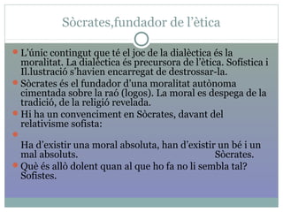 Sòcrates,fundador de l’ètica
L’únic contingut que té el joc de la dialèctica és la
moralitat. La dialèctica és precursora de l’ètica. Sofística i
Il.lustració s’havien encarregat de destrossar-la.
Sòcrates és el fundador d’una moralitat autònoma
cimentada sobre la raó (logos). La moral es despega de la
tradició, de la religió revelada.
Hi ha un convenciment en Sòcrates, davant del
relativisme sofista:

Ha d’existir una moral absoluta, han d’existir un bé i un
mal absoluts. Sòcrates.
Què és allò dolent quan al que ho fa no li sembla tal?
Sofistes.
 