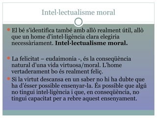 Intel·lectualisme moral
El bé s’identifica també amb allò realment útil, allò
que un home d’intel·ligència clara elegiria
necessàriament. Intel·lectualisme moral.
La felicitat – eudaimonia -, és la conseqüència
natural d’una vida virtuosa/moral. L’home
vertaderament bo és realment feliç.
Si la virtut descansa en un saber no hi ha dubte que
ha d’ésser possible ensenyar-la. És possible que algú
no tingui intel·ligència i que, en conseqüència, no
tingui capacitat per a rebre aquest ensenyament.
 