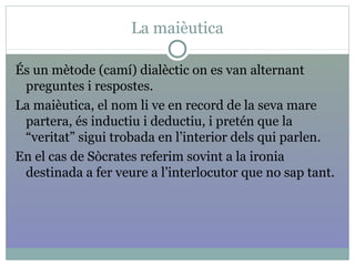 La maièutica
És un mètode (camí) dialèctic on es van alternant
preguntes i respostes.
La maièutica, el nom li ve en record de la seva mare
partera, és inductiu i deductiu, i pretén que la
“veritat” sigui trobada en l’interior dels qui parlen.
En el cas de Sòcrates referim sovint a la ironia
destinada a fer veure a l’interlocutor que no sap tant.
 