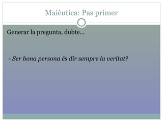 Maièutica: Pas primer
Generar la pregunta, dubte...
- Ser bona persona és dir sempre la veritat?
 
