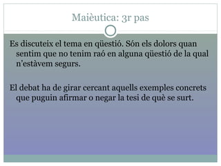 Maièutica: 3r pas
Es discuteix el tema en qüestió. Són els dolors quan
sentim que no tenim raó en alguna qüestió de la qual
n’estàvem segurs.
El debat ha de girar cercant aquells exemples concrets
que puguin afirmar o negar la tesi de què se surt.
 