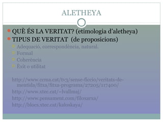 ALETHEYA
QUÈ ÉS LA VERITAT? (etimologia d’aletheya)
TIPUS DE VERITAT (de proposicions)
 Adequació, correspondència, natural.
 Formal
 Coherència
 Èxit o utilitat
http://www.ccma.cat/tv3/sense-ficcio/veritats-de-
mentida/fitxa/fitxa-programa/27205/117400/
http://www.xtec.cat/~lvallmaj/
http://www.pensament.com/filoxarxa/
http://blocs.xtec.cat/kaloskaya/
 