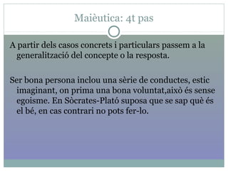 Maièutica: 4t pas
A partir dels casos concrets i particulars passem a la
generalització del concepte o la resposta.
Ser bona persona inclou una sèrie de conductes, estic
imaginant, on prima una bona voluntat,això és sense
egoisme. En Sòcrates-Plató suposa que se sap què és
el bé, en cas contrari no pots fer-lo.
 