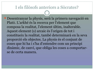 I els filòsofs anteriors a Sòcrates?
Desentranyar la physis, serà la primera navegació en
Plató. L’arkhé és la recerca per l’element que
composa la realitat, l’element últim, inalterable.
Aquest element (s) arcaic és l’origen de tot i
constitueix la realitat, també determinarà en la seva
proporció els objectes. La physis és el conjunt de
coses que hi ha i s’ha d’entendre com un principi
dinàmic, de canvi, que obliga les coses a comportar-
se de certa manera.
 