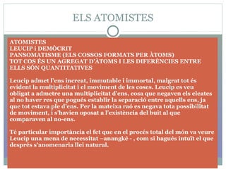 ELS ATOMISTES
ATOMISTES
LEUCIP i DEMÒCRIT
PANSOMATISME (ELS COSSOS FORMATS PER ÀTOMS)
TOT COS ÉS UN AGREGAT D’ÀTOMS I LES DIFERÈNCIES ENTRE
ELLS SÓN QUANTITATIVES
Leucip admet l’ens increat, immutable i immortal, malgrat tot és
evident la multiplicitat i el moviment de les coses. Leucip es veu
obligat a admetre una multiplicitat d’ens, cosa que negaven els eleates
al no haver res que pogués establir la separació entre aquells ens, ja
que tot estava ple d’ens. Per la mateixa raó es negava tota possibilitat
de moviment, i s’havien oposat a l’existència del buit al que
comparaven al no-ens.
Té particular importància el fet que en el procés total del món va veure
Leucip una mena de necessitat –anangké - , com si hagués intuït el que
després s’anomenaria llei natural.
 